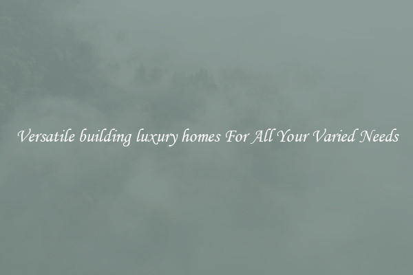Versatile building luxury homes For All Your Varied Needs