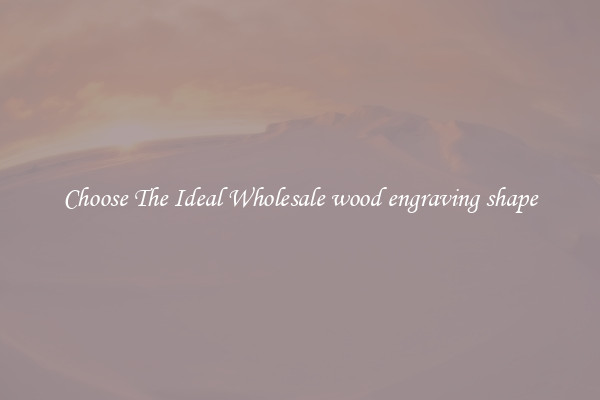 Choose The Ideal Wholesale wood engraving shape