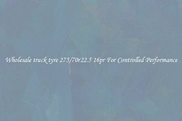Wholesale truck tyre 275/70r22.5 16pr For Controlled Performance