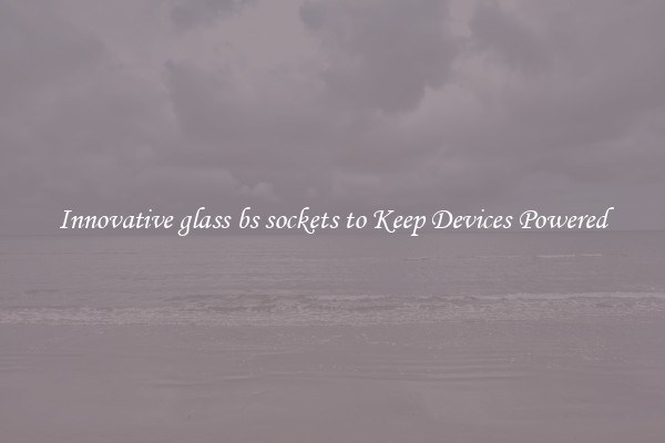 Innovative glass bs sockets to Keep Devices Powered