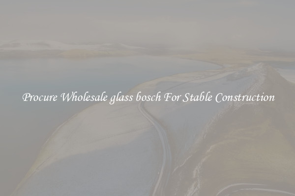 Procure Wholesale glass bosch For Stable Construction